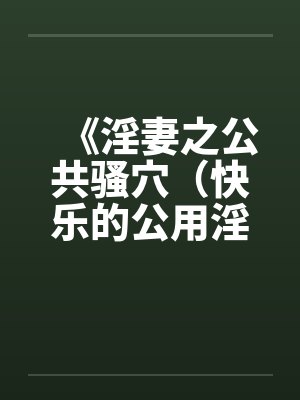《淫妻之公共骚穴（快乐的公用淫洞）》【1-7完结】